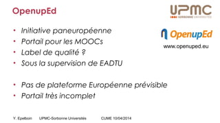 Y. Epelboin UPMC-Sorbonne Universités CUME 10/04/2014
OpenupEd
• Initiative paneuropéenne
• Portail pour les MOOCs
• Label de qualité ?
• Sous la supervision de EADTU
• Pas de plateforme Européenne prévisible
• Portail très incomplet
www.openuped.eu
 