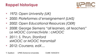Y. Epelboin UPMC-Sorbonne Universités CUME 10/04/2014
Rappel historique
• 1972: Open University (UK)
• 2000: Plateformes d’enseignement (LMS)
• 2002: Open Educational Resources (OER)
• 2008: George Siemens “all learners, all teachers”
Le MOOC connectiviste : cMOOC
• 2011: S. Thrun, Stanford
xMOOC or MOOC transmissif
• 2012: Coursera, edX…
 