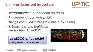Y. Epelboin UPMC-Sorbonne Universités CUME 10/04/2014
Un investissement important
• Reconstruction du scénario du cours
• Nouveaux documents publics
• Usage massif de vidéos (5-7 mn, max 15 mn)
• Nécessité d’une logistique
de soutien du MOOC
Un MOOC est un projet
d’équipe complexe
Un MOOC est un projet
d’équipe complexe
 