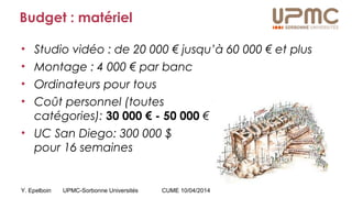 Y. Epelboin UPMC-Sorbonne Universités CUME 10/04/2014
Budget : matériel
• Studio vidéo : de 20 000 € jusqu’à 60 000 € et plus
• Montage : 4 000 € par banc
• Ordinateurs pour tous
• Coût personnel (toutes
catégories): 30 000 € - 50 000 €
• UC San Diego: 300 000 $
pour 16 semaines
 