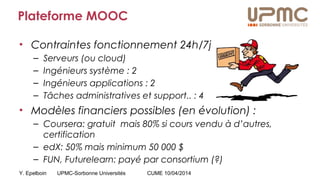 Y. Epelboin UPMC-Sorbonne Universités CUME 10/04/2014
Plateforme MOOC
• Contraintes fonctionnement 24h/7j
– Serveurs (ou cloud)
– Ingénieurs système : 2
– Ingénieurs applications : 2
– Tâches administratives et support.. : 4
• Modèles financiers possibles (en évolution) :
– Coursera: gratuit mais 80% si cours vendu à d’autres,
certification
– edX: 50% mais minimum 50 000 $
– FUN, Futurelearn: payé par consortium (?)
 