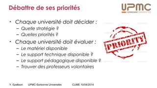 Y. Epelboin UPMC-Sorbonne Universités CUME 10/04/2014
Débattre de ses priorités
• Chaque université doit décider :
– Quelle stratégie ?
– Quelles priorités ?
• Chaque université doit évaluer :
– Le matériel disponible
– Le support technique disponible ?
– Le support pédagogique disponible ?
– Trouver des professeurs volontaires
 