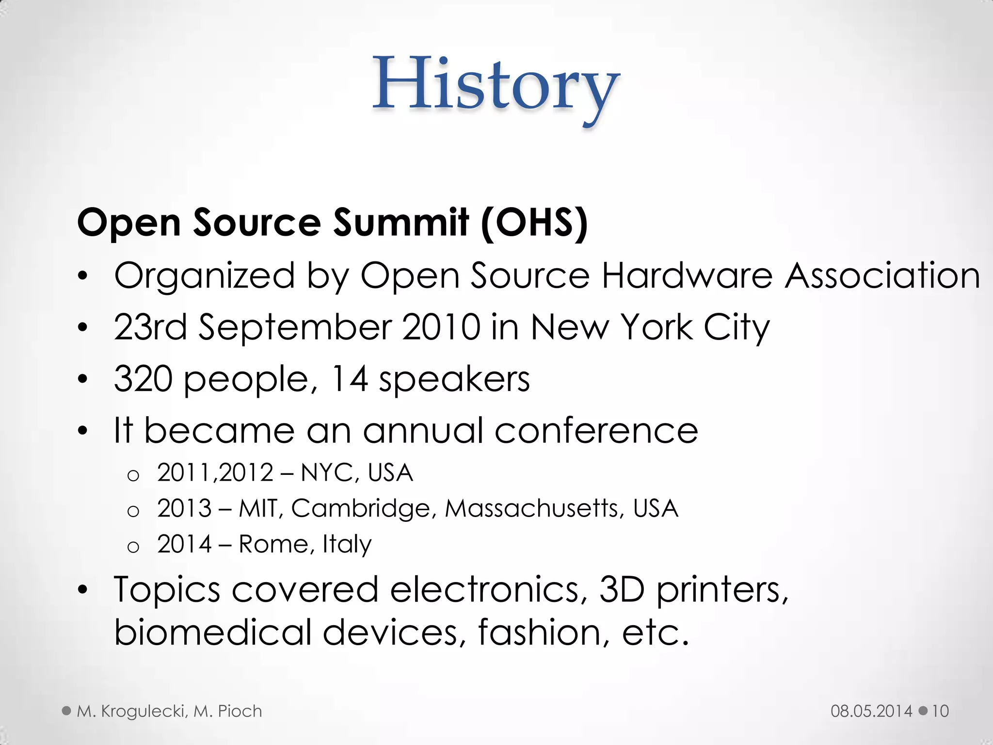 History
08.05.2014M. Krogulecki, M. Pioch 10
Open Source Summit (OHS)
• Organized by Open Source Hardware Association
• 23rd September 2010 in New York City
• 320 people, 14 speakers
• It became an annual conference
o 2011,2012 – NYC, USA
o 2013 – MIT, Cambridge, Massachusetts, USA
o 2014 – Rome, Italy
• Topics covered electronics, 3D printers,
biomedical devices, fashion, etc.
 