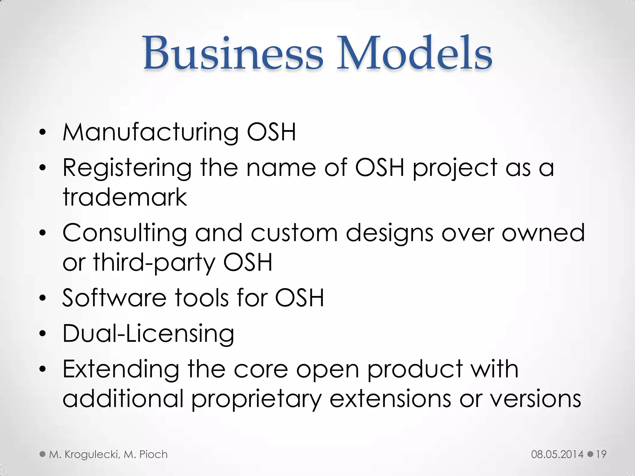Business Models
• Manufacturing OSH
• Registering the name of OSH project as a
trademark
• Consulting and custom designs over owned
or third-party OSH
• Software tools for OSH
• Dual-Licensing
• Extending the core open product with
additional proprietary extensions or versions
08.05.2014M. Krogulecki, M. Pioch 19
 