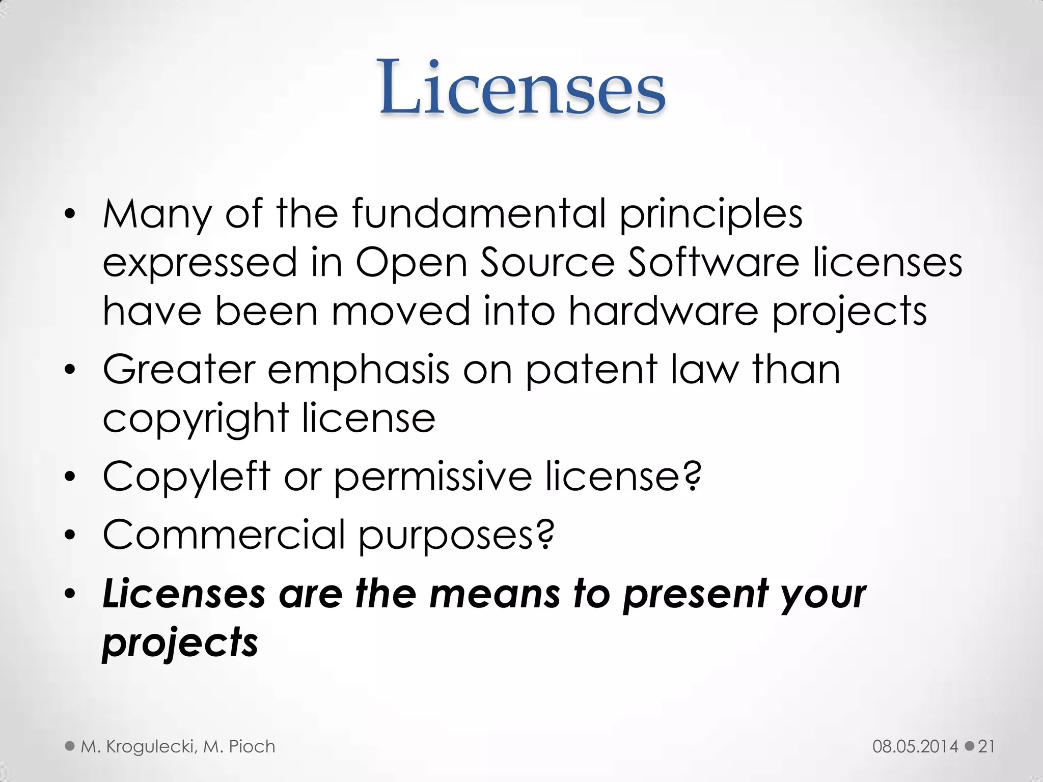 Licenses
• Many of the fundamental principles
expressed in Open Source Software licenses
have been moved into hardware projects
• Greater emphasis on patent law than
copyright license
• Copyleft or permissive license?
• Commercial purposes?
• Licenses are the means to present your
projects
08.05.2014M. Krogulecki, M. Pioch 21
 