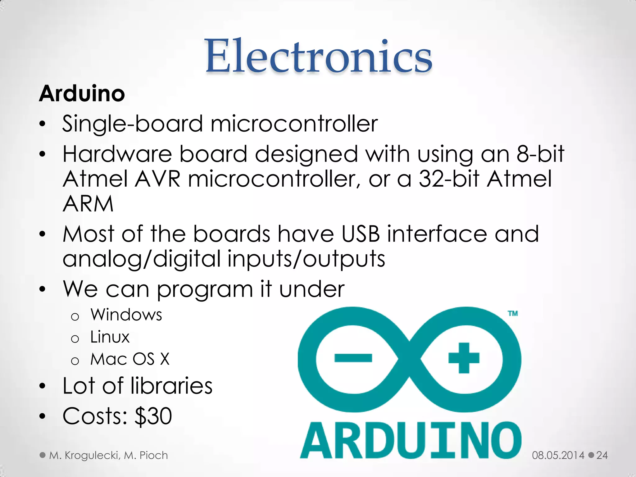 08.05.2014M. Krogulecki, M. Pioch 24
Arduino
• Single-board microcontroller
• Hardware board designed with using an 8-bit
Atmel AVR microcontroller, or a 32-bit Atmel
ARM
• Most of the boards have USB interface and
analog/digital inputs/outputs
• We can program it under
o Windows
o Linux
o Mac OS X
• Lot of libraries
• Costs: $30
Electronics
 