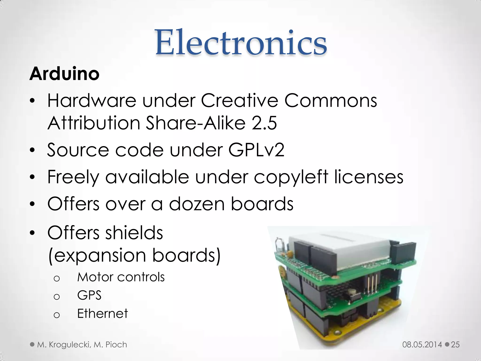 08.05.2014M. Krogulecki, M. Pioch 25
Arduino
• Hardware under Creative Commons
Attribution Share-Alike 2.5
• Source code under GPLv2
• Freely available under copyleft licenses
• Offers over a dozen boards
Electronics
• Offers shields
(expansion boards)
o Motor controls
o GPS
o Ethernet
 