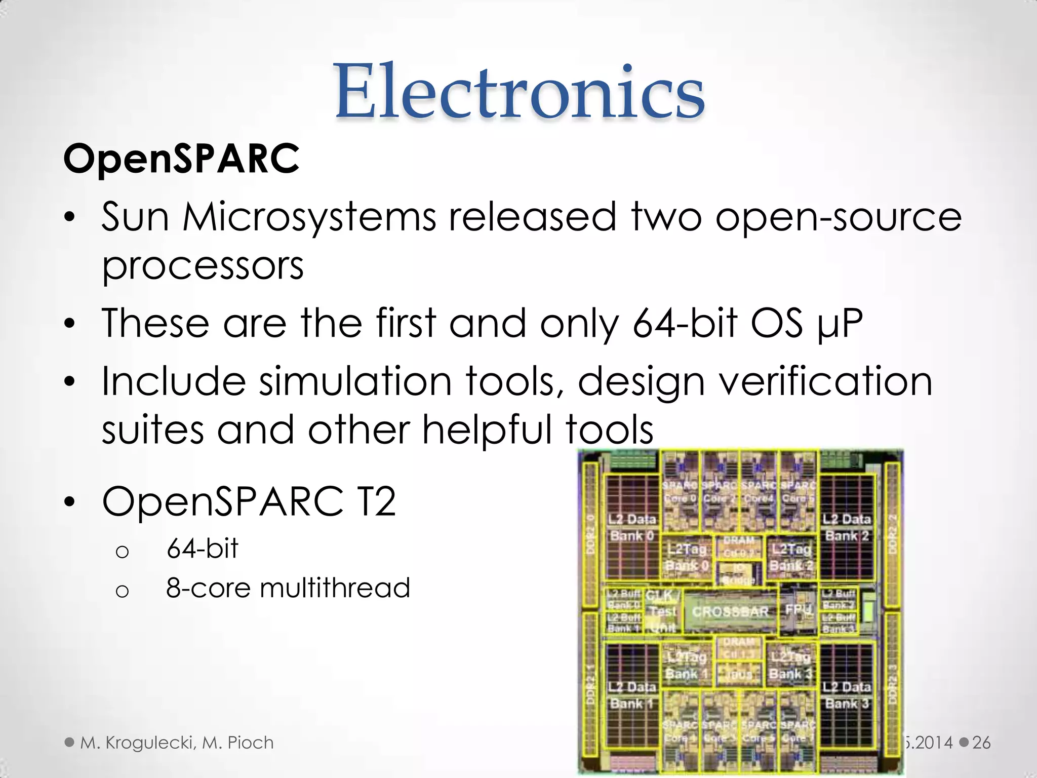 08.05.2014M. Krogulecki, M. Pioch 26
OpenSPARC
• Sun Microsystems released two open-source
processors
• These are the first and only 64-bit OS μP
• Include simulation tools, design verification
suites and other helpful tools
Electronics
• OpenSPARC T2
o 64-bit
o 8-core multithread
 
