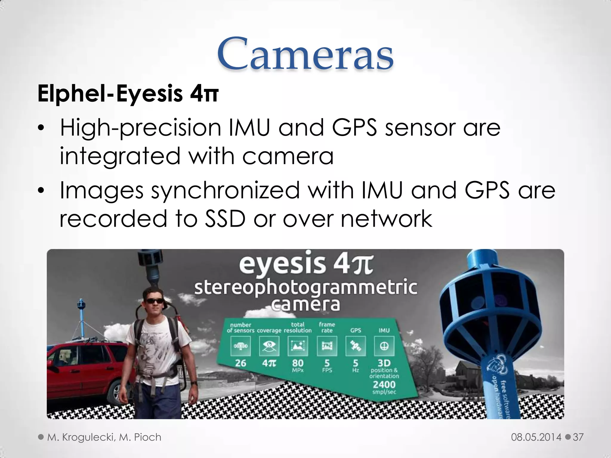 08.05.2014M. Krogulecki, M. Pioch 37
Elphel-Eyesis 4π
• High-precision IMU and GPS sensor are
integrated with camera
• Images synchronized with IMU and GPS are
recorded to SSD or over network
Cameras
 