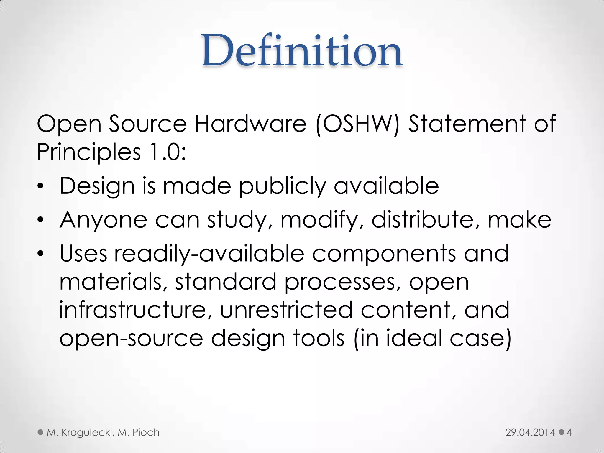 Definition
Open Source Hardware (OSHW) Statement of
Principles 1.0:
• Design is made publicly available
• Anyone can study, modify, distribute, make
• Uses readily-available components and
materials, standard processes, open
infrastructure, unrestricted content, and
open-source design tools (in ideal case)
29.04.2014M. Krogulecki, M. Pioch 4
 