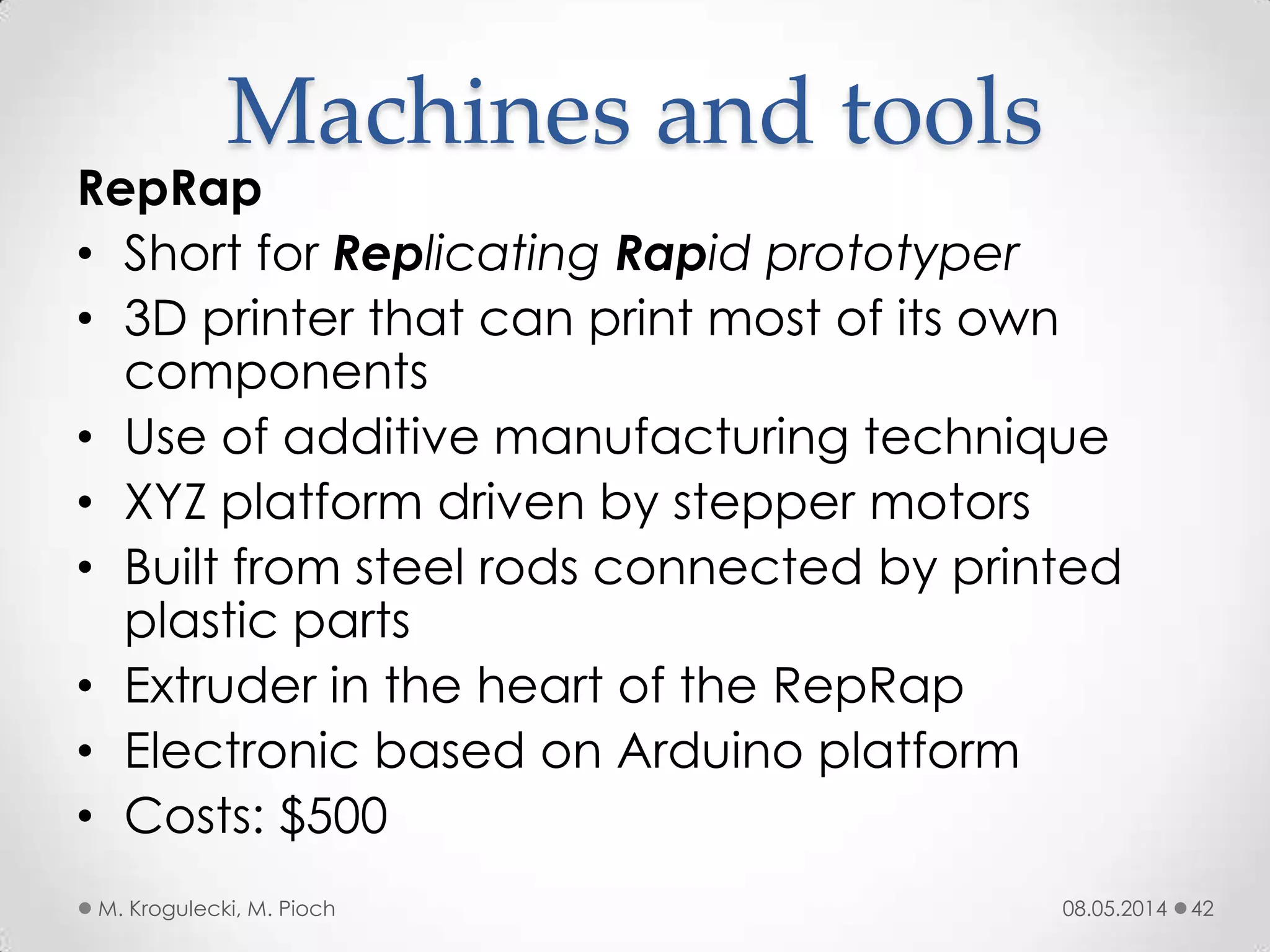 08.05.2014M. Krogulecki, M. Pioch 42
RepRap
• Short for Replicating Rapid prototyper
• 3D printer that can print most of its own
components
• Use of additive manufacturing technique
• XYZ platform driven by stepper motors
• Built from steel rods connected by printed
plastic parts
• Extruder in the heart of the RepRap
• Electronic based on Arduino platform
• Costs: $500
Machines and tools
 