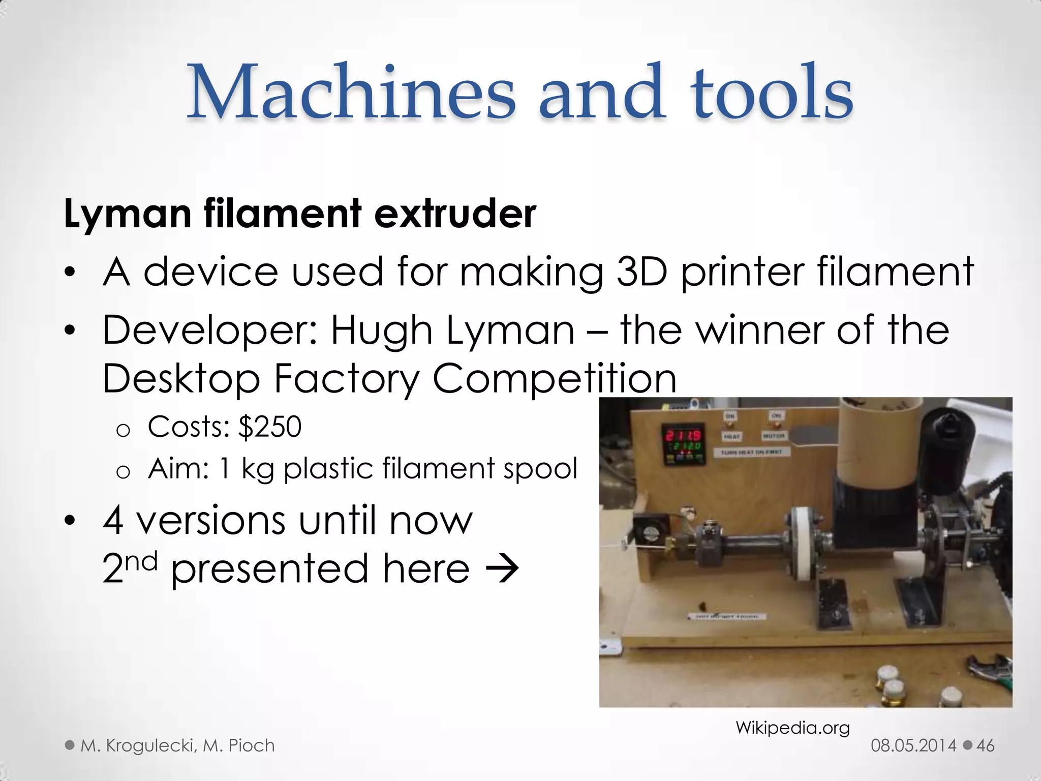 08.05.2014M. Krogulecki, M. Pioch 46
Lyman filament extruder
• A device used for making 3D printer filament
• Developer: Hugh Lyman – the winner of the
Desktop Factory Competition
o Costs: $250
o Aim: 1 kg plastic filament spool
• 4 versions until now
2nd presented here 
Machines and tools
Wikipedia.org
 