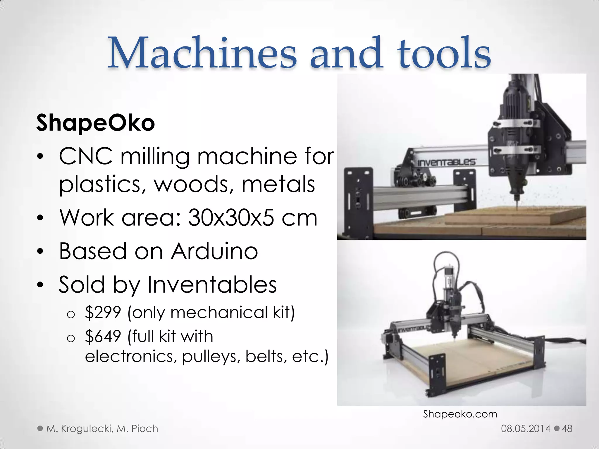 08.05.2014M. Krogulecki, M. Pioch 48
ShapeOko
• CNC milling machine for
plastics, woods, metals
• Work area: 30x30x5 cm
• Based on Arduino
• Sold by Inventables
o $299 (only mechanical kit)
o $649 (full kit with
electronics, pulleys, belts, etc.)
Machines and tools
Shapeoko.com
 