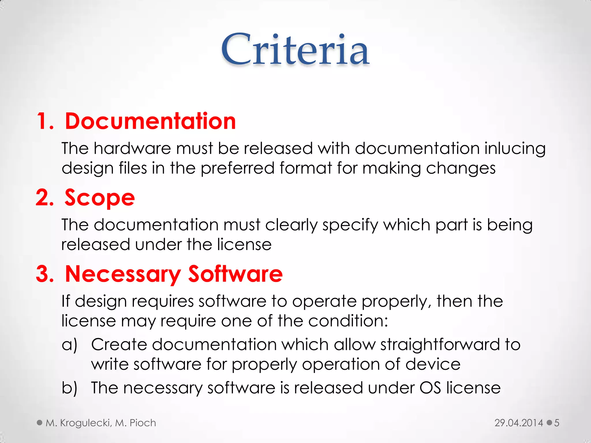 Criteria
1. Documentation
The hardware must be released with documentation inlucing
design files in the preferred format for making changes
2. Scope
The documentation must clearly specify which part is being
released under the license
3. Necessary Software
If design requires software to operate properly, then the
license may require one of the condition:
a) Create documentation which allow straightforward to
write software for properly operation of device
b) The necessary software is released under OS license
29.04.2014M. Krogulecki, M. Pioch 5
 