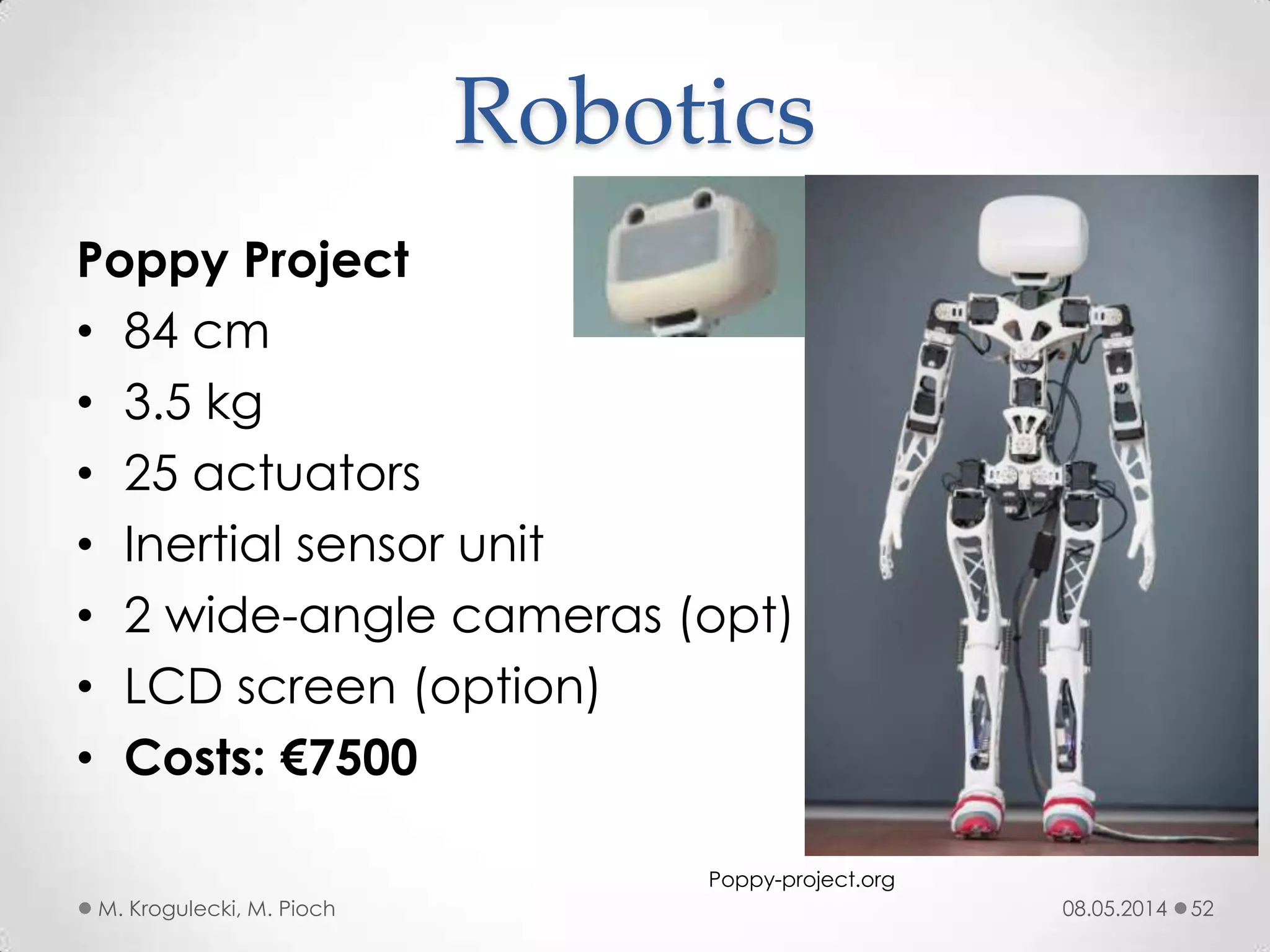 Poppy Project
• 84 cm
• 3.5 kg
• 25 actuators
• Inertial sensor unit
• 2 wide-angle cameras (opt)
• LCD screen (option)
• Costs: €7500
08.05.2014M. Krogulecki, M. Pioch 52
Robotics
Poppy-project.org
 