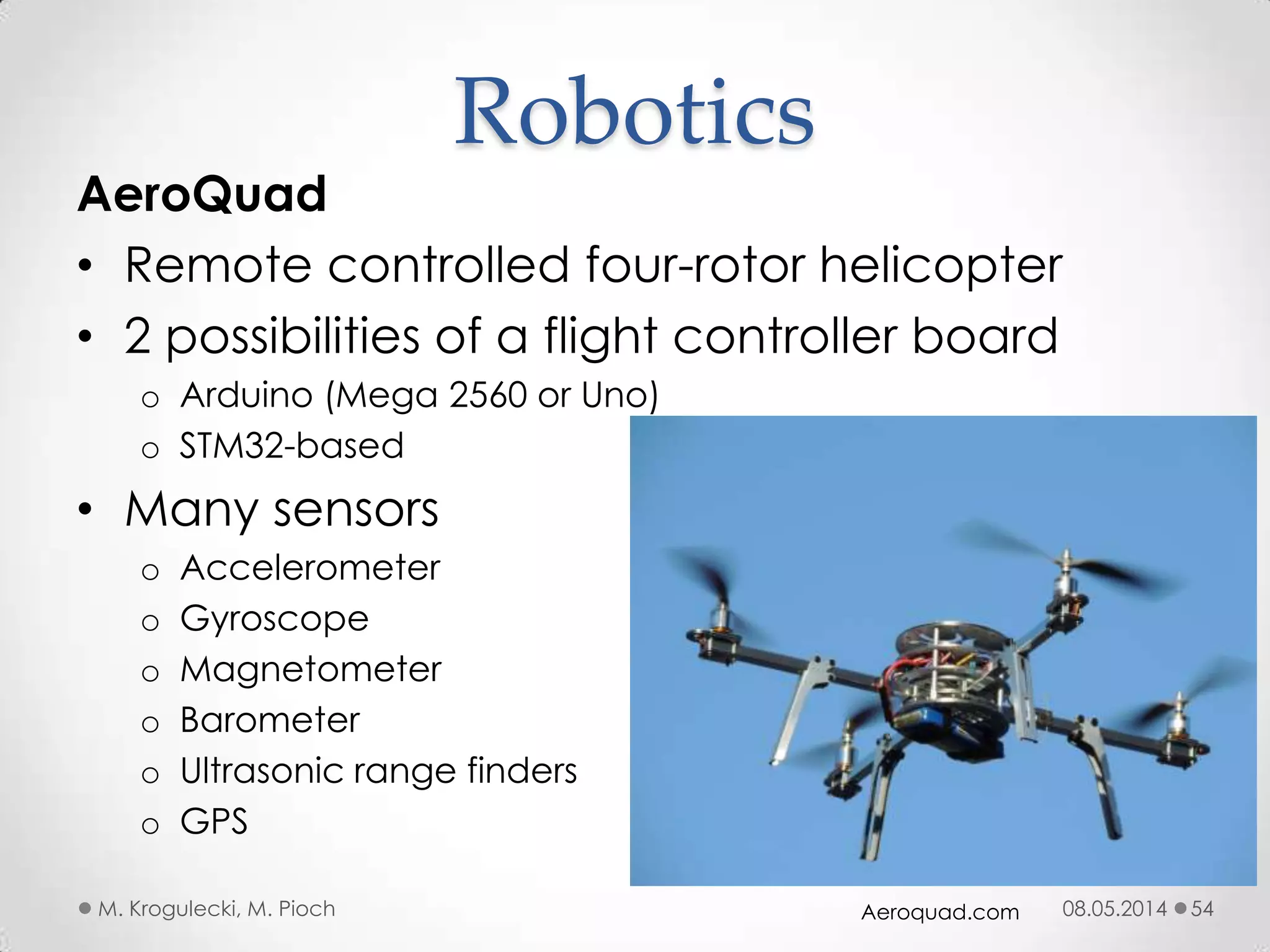 08.05.2014M. Krogulecki, M. Pioch 54
AeroQuad
• Remote controlled four-rotor helicopter
• 2 possibilities of a flight controller board
o Arduino (Mega 2560 or Uno)
o STM32-based
• Many sensors
o Accelerometer
o Gyroscope
o Magnetometer
o Barometer
o Ultrasonic range finders
o GPS
Robotics
Aeroquad.com
 