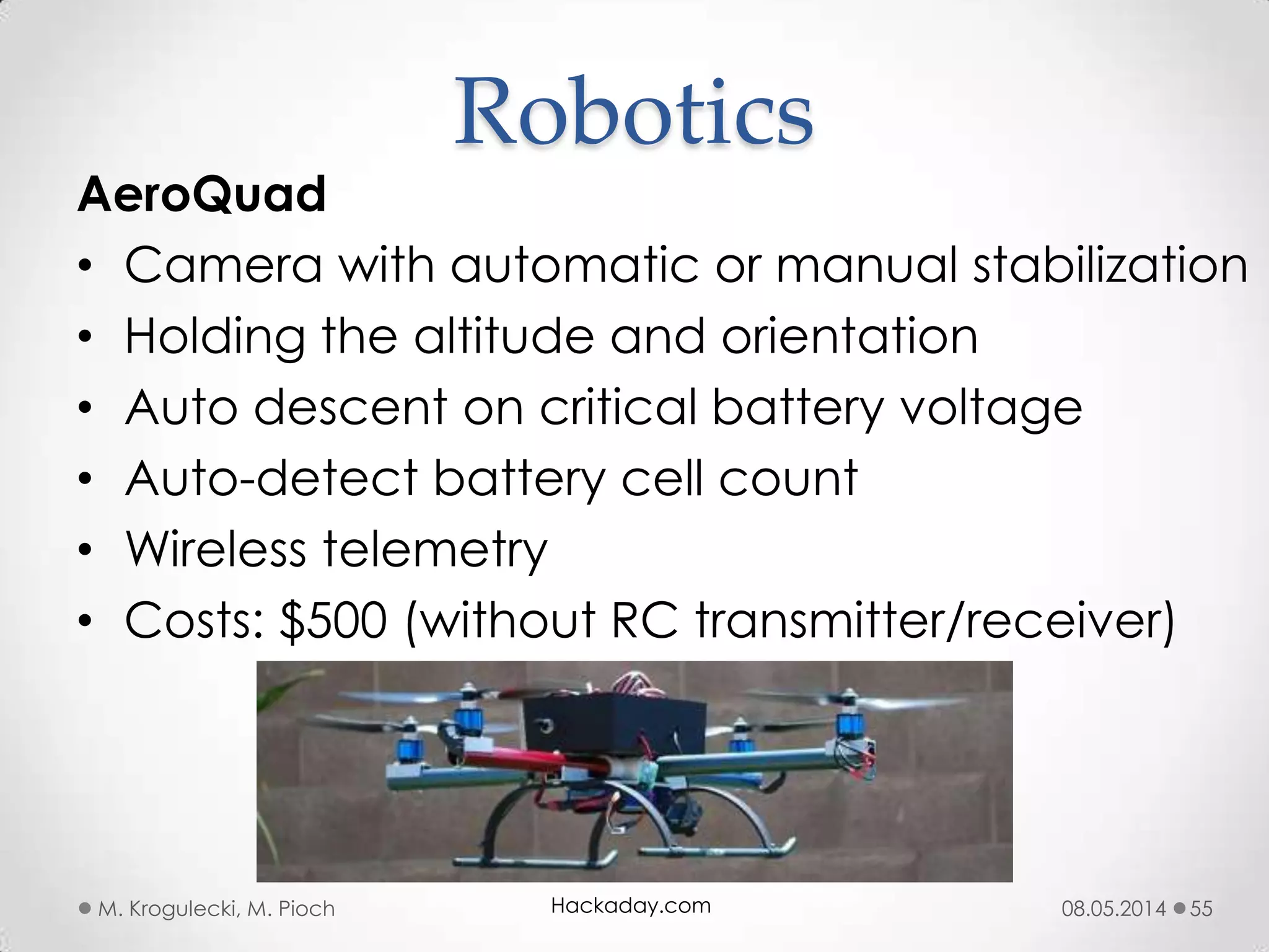 08.05.2014M. Krogulecki, M. Pioch 55
AeroQuad
• Camera with automatic or manual stabilization
• Holding the altitude and orientation
• Auto descent on critical battery voltage
• Auto-detect battery cell count
• Wireless telemetry
• Costs: $500 (without RC transmitter/receiver)
Robotics
Hackaday.com
 