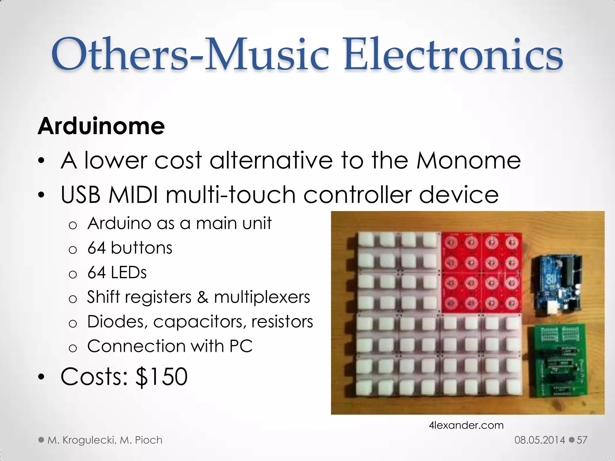08.05.2014M. Krogulecki, M. Pioch 57
Arduinome
• A lower cost alternative to the Monome
• USB MIDI multi-touch controller device
o Arduino as a main unit
o 64 buttons
o 64 LEDs
o Shift registers & multiplexers
o Diodes, capacitors, resistors
o Connection with PC
• Costs: $150
Others-Music Electronics
4lexander.com
 