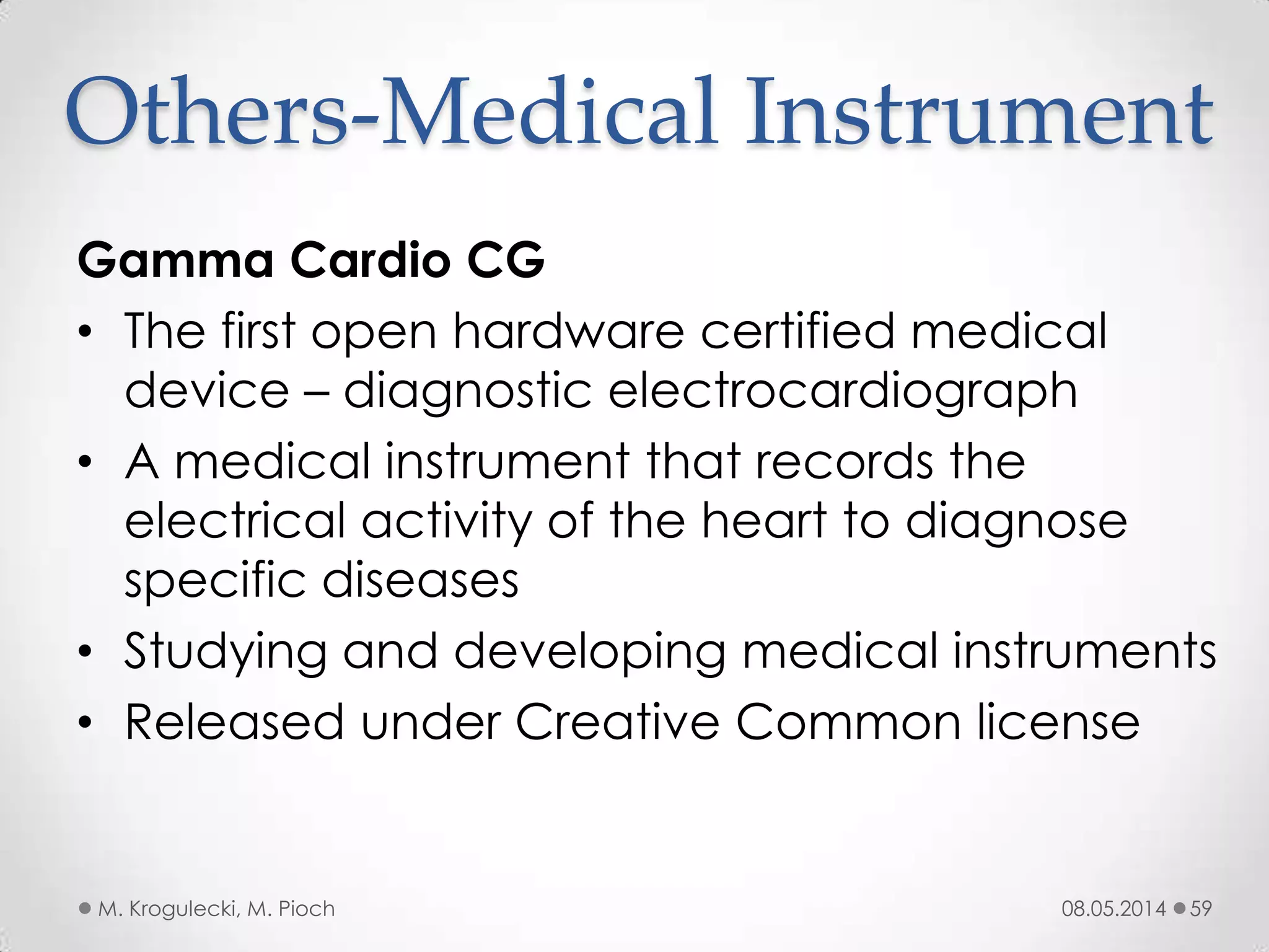 08.05.2014M. Krogulecki, M. Pioch 59
Gamma Cardio CG
• The first open hardware certified medical
device – diagnostic electrocardiograph
• A medical instrument that records the
electrical activity of the heart to diagnose
specific diseases
• Studying and developing medical instruments
• Released under Creative Common license
Others-Medical Instrument
 