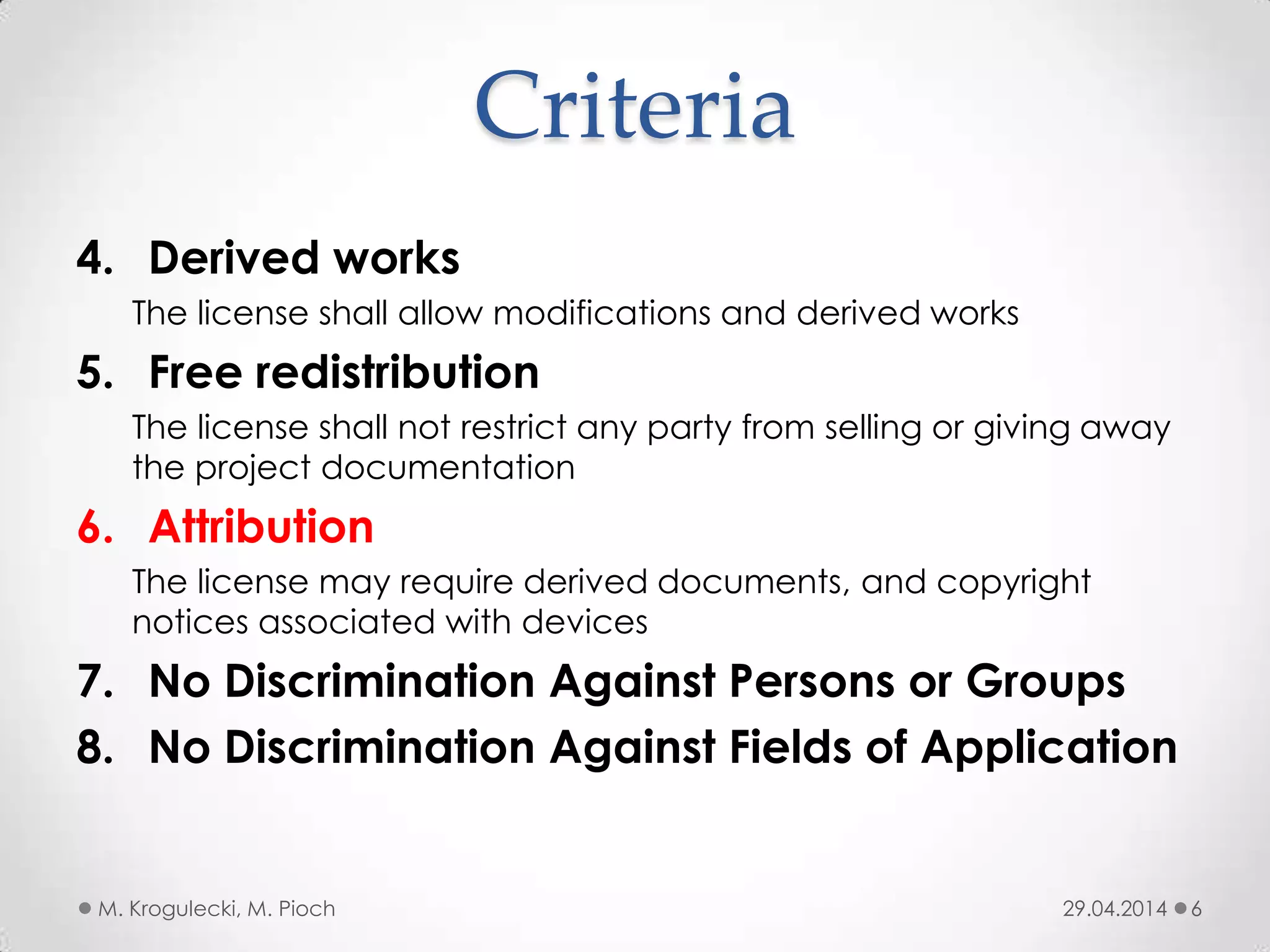 Criteria
4. Derived works
The license shall allow modifications and derived works
5. Free redistribution
The license shall not restrict any party from selling or giving away
the project documentation
6. Attribution
The license may require derived documents, and copyright
notices associated with devices
7. No Discrimination Against Persons or Groups
8. No Discrimination Against Fields of Application
29.04.2014M. Krogulecki, M. Pioch 6
 