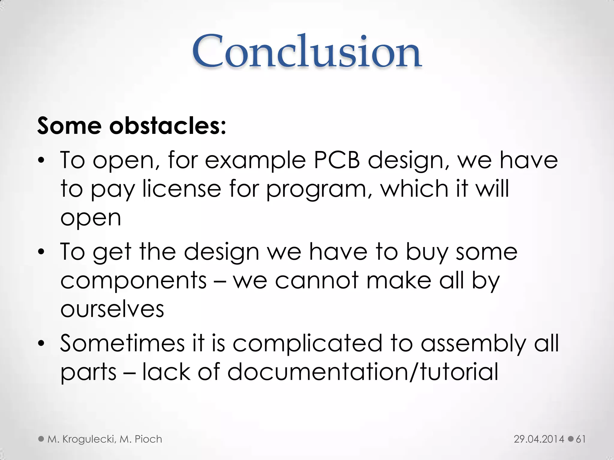 Conclusion
29.04.2014M. Krogulecki, M. Pioch 61
Some obstacles:
• To open, for example PCB design, we have
to pay license for program, which it will
open
• To get the design we have to buy some
components – we cannot make all by
ourselves
• Sometimes it is complicated to assembly all
parts – lack of documentation/tutorial
 