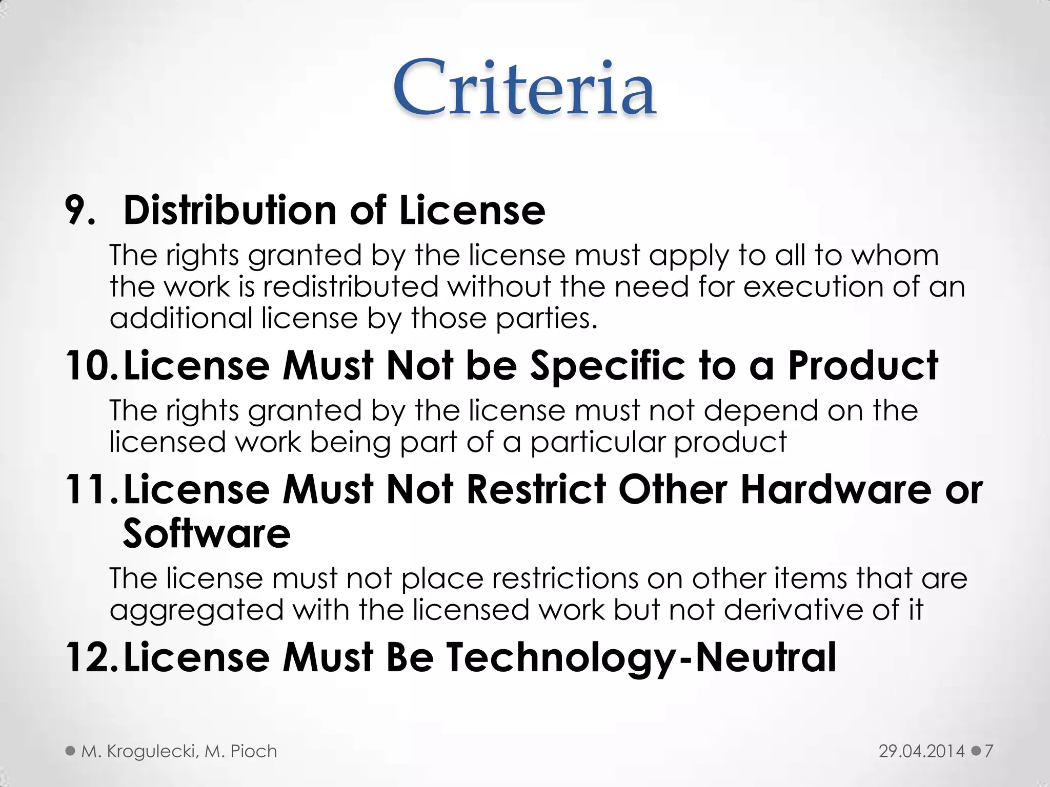 Criteria
9. Distribution of License
The rights granted by the license must apply to all to whom
the work is redistributed without the need for execution of an
additional license by those parties.
10.License Must Not be Specific to a Product
The rights granted by the license must not depend on the
licensed work being part of a particular product
11.License Must Not Restrict Other Hardware or
Software
The license must not place restrictions on other items that are
aggregated with the licensed work but not derivative of it
12.License Must Be Technology-Neutral
29.04.2014M. Krogulecki, M. Pioch 7
 