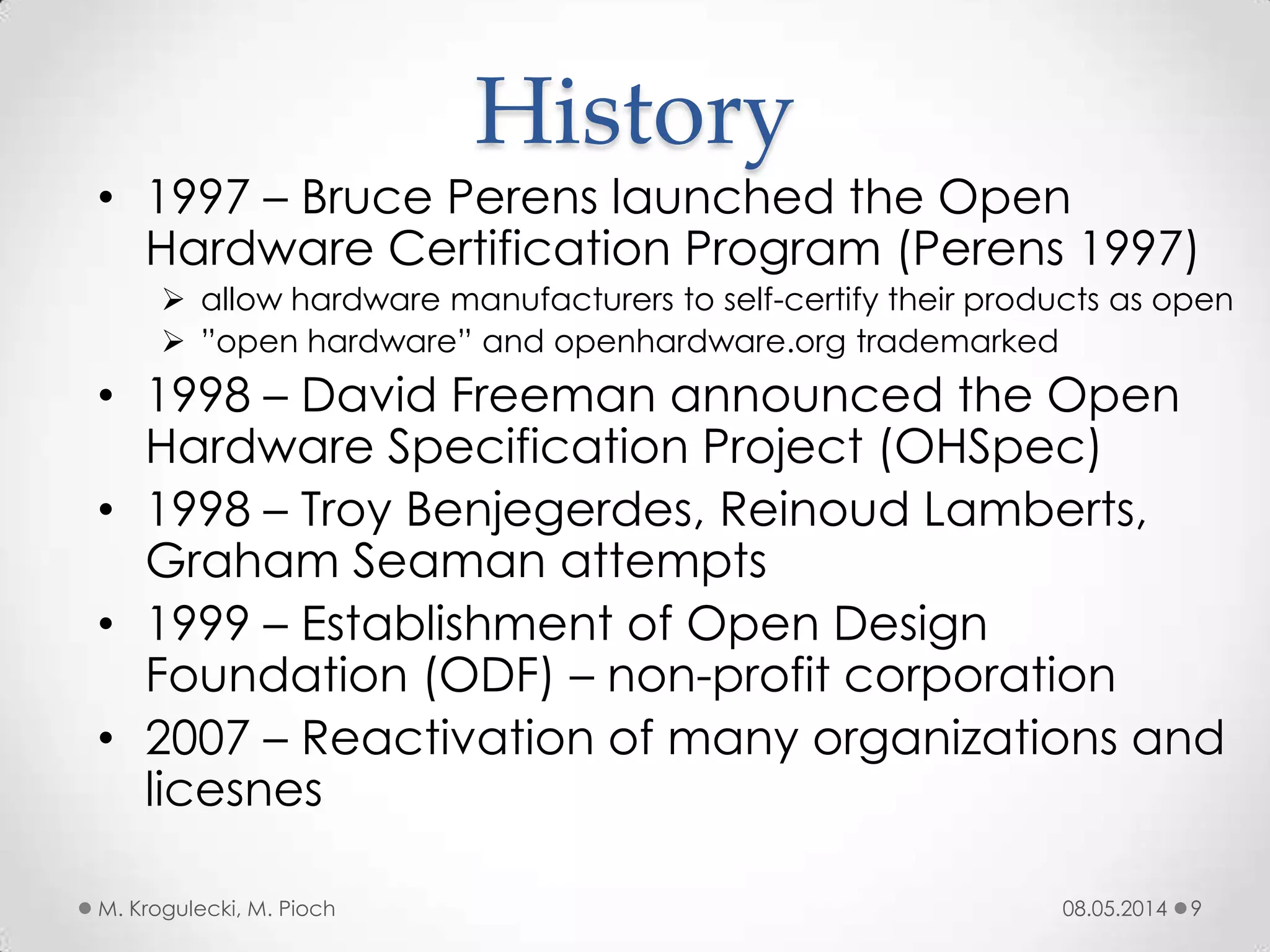 08.05.2014M. Krogulecki, M. Pioch 9
• 1997 – Bruce Perens launched the Open
Hardware Certification Program (Perens 1997)
 allow hardware manufacturers to self-certify their products as open
 ”open hardware” and openhardware.org trademarked
• 1998 – David Freeman announced the Open
Hardware Specification Project (OHSpec)
• 1998 – Troy Benjegerdes, Reinoud Lamberts,
Graham Seaman attempts
• 1999 – Establishment of Open Design
Foundation (ODF) – non-profit corporation
• 2007 – Reactivation of many organizations and
licesnes
History
 