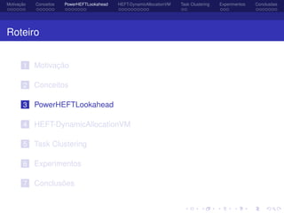 Motivação Conceitos PowerHEFTLookahead HEFT-DynamicAllocationVM Task Clustering Experimentos Conclusões
Roteiro
1 Motivação
2 Conceitos
3 PowerHEFTLookahead
4 HEFT-DynamicAllocationVM
5 Task Clustering
6 Experimentos
7 Conclusões
 