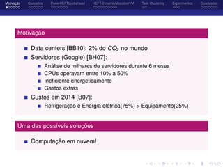 Motivação Conceitos PowerHEFTLookahead HEFT-DynamicAllocationVM Task Clustering Experimentos Conclusões
Motivação
Data centers [BB10]: 2% do CO2 no mundo
Servidores (Google) [BH07]:
Análise de milhares de servidores durante 6 meses
CPUs operavam entre 10% a 50%
Ineﬁciente energeticamente
Gastos extras
Custos em 2014 [B07]:
Refrigeração e Energia elétrica(75%) > Equipamento(25%)
Uma das possíveis soluções
Computação em nuvem!
 