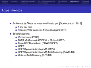 Motivação Conceitos PowerHEFTLookahead HEFT-DynamicAllocationVM Task Clustering Experimentos Conclusões
Experimentos
Ambiente de Teste: o mesmo utilizado por [Guérout et al. 2013]
1 VM por host
Tipos de VMs: conforme frequências para DVFS
Escalonadores:
Performance (PERF)
DVFS: OnDemand (ONDEM) e Optimal (OPT)
PowerHEFTLookahead (POWERHEFT)
HEFT
HEFT-DynamicAllocation-VM (DAVM)
HEFT-DynamicAllocation-VM-TaskClustering (DAVM-TC)
Optimal-TaskClustering (OPT-TC)
 