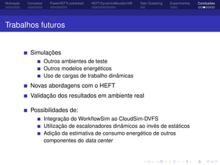 Motivação Conceitos PowerHEFTLookahead HEFT-DynamicAllocationVM Task Clustering Experimentos Conclusões
Trabalhos futuros
Simulações
Outros ambientes de teste
Outros modelos energéticos
Uso de cargas de trabalho dinâmicas
Novas abordagens com o HEFT
Validação dos resultados em ambiente real
Possibilidades de:
Integração do WorkﬂowSim ao CloudSim-DVFS
Utilização de escalonadores dinâmicos ao invés de estáticos
Adição da estimativa de consumo energético de outros
componentes do data center
 