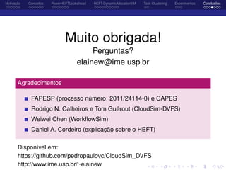 Motivação Conceitos PowerHEFTLookahead HEFT-DynamicAllocationVM Task Clustering Experimentos Conclusões
Muito obrigada!
Perguntas?
elainew@ime.usp.br
Agradecimentos
FAPESP (processo número: 2011/24114-0) e CAPES
Rodrigo N. Calheiros e Tom Guérout (CloudSim-DVFS)
Weiwei Chen (WorkﬂowSim)
Daniel A. Cordeiro (explicação sobre o HEFT)
Disponível em:
https://github.com/pedropaulovc/CloudSim_DVFS
http://www.ime.usp.br/~elainew
 