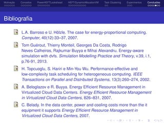 Motivação Conceitos PowerHEFTLookahead HEFT-DynamicAllocationVM Task Clustering Experimentos Conclusões
Bibliograﬁa
L.A. Barroso e U. Hölzle. The case for energy-proportional computing.
Computer, 40(12):33–37, 2007.
Tom Guérout, Thierry Monteil, Georges Da Costa, Rodrigo
Neves Calheiros, Rajkumar Buyya e Mihai Alexandru. Energy-aware
simulation with dvfs. Simulation Modelling Practice and Theory, v.39, i.1,
p.76-91, 2013.
H. Topcuoglu, S. Hariri e Min-You Wu. Performance-effective and
low-complexity task scheduling for heterogeneous computing. IEEE
Transactions on Parallel and Distributed Systems, 13(3):260–274, 2002.
A. Beloglazov e R. Buyya. Energy Efﬁcient Resource Management in
Virtualized Cloud Data Centers. Energy Efﬁcient Resource Management
in Virtualized Cloud Data Centers, 826–831, 2007.
C. Belady. In the data center, power and cooling costs more than the it
equipment it supports Energy Efﬁcient Resource Management in
Virtualized Cloud Data Centers, 2007.
 