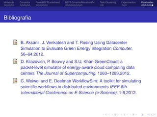 Motivação Conceitos PowerHEFTLookahead HEFT-DynamicAllocationVM Task Clustering Experimentos Conclusões
Bibliograﬁa
B. Aksanli, J. Venkatesh and T. Rosing Using Datacenter
Simulation to Evaluate Green Energy Integration Computer,
56–64,2012.
D. Kliazovich, P. Bouvry and S.U. Khan GreenCloud: a
packet-level simulator of energy-aware cloud computing data
centers The Journal of Supercomputing, 1263–1283,2012.
C. Weiwei and E. Deelman WorkﬂowSim: A toolkit for simulating
scientiﬁc workﬂows in distributed environments IEEE 8th
International Conference on E-Science (e-Science), 1-8,2012.
 