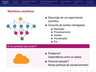Motivação Conceitos PowerHEFTLookahead HEFT-DynamicAllocationVM Task Clustering Experimentos Conclusões
Workﬂows cientíﬁcos
Descrição de um experimento
cientíﬁco
Conjunto de tarefas interligadas
Aquisição
Processamento
Análise
Visualização
Etc.
E no contexto da nuvem?
Problema?
Dependência entre os dados
Possível solução?
Novas políticas de escalonamento!
 