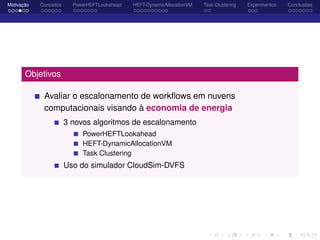 Motivação Conceitos PowerHEFTLookahead HEFT-DynamicAllocationVM Task Clustering Experimentos Conclusões
Objetivos
Avaliar o escalonamento de workﬂows em nuvens
computacionais visando à economia de energia
3 novos algoritmos de escalonamento
PowerHEFTLookahead
HEFT-DynamicAllocationVM
Task Clustering
Uso do simulador CloudSim-DVFS
 
