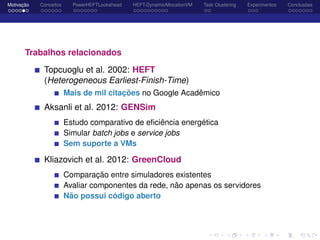 Motivação Conceitos PowerHEFTLookahead HEFT-DynamicAllocationVM Task Clustering Experimentos Conclusões
Trabalhos relacionados
Topcuoglu et al. 2002: HEFT
(Heterogeneous Earliest-Finish-Time)
Mais de mil citações no Google Acadêmico
Aksanli et al. 2012: GENSim
Estudo comparativo de eﬁciência energética
Simular batch jobs e service jobs
Sem suporte a VMs
Kliazovich et al. 2012: GreenCloud
Comparação entre simuladores existentes
Avaliar componentes da rede, não apenas os servidores
Não possui código aberto
 