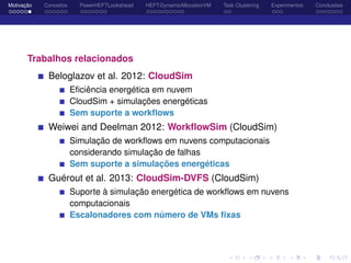 Motivação Conceitos PowerHEFTLookahead HEFT-DynamicAllocationVM Task Clustering Experimentos Conclusões
Trabalhos relacionados
Beloglazov et al. 2012: CloudSim
Eﬁciência energética em nuvem
CloudSim + simulações energéticas
Sem suporte a workﬂows
Weiwei and Deelman 2012: WorkﬂowSim (CloudSim)
Simulação de workﬂows em nuvens computacionais
considerando simulação de falhas
Sem suporte a simulações energéticas
Guérout et al. 2013: CloudSim-DVFS (CloudSim)
Suporte à simulação energética de workﬂows em nuvens
computacionais
Escalonadores com número de VMs ﬁxas
 