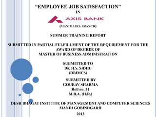 “EMPLOYEE JOB SATISFACTION”
IN
(MANIMAJRA BRANCH)
SUMMER TRAINING REPORT
SUBMITTED IN PARTIAL FULFILLMENT OF THE REQUIREMENT FOR THE
AWARD OF DEGREE OF
MASTER OF BUSINESS ADMINISTRATION
SUBMITTED TO
DR. H.S. SIDHU
(DBIMCS)
SUBMITTED BY
GOURAV SHARMA
Roll no. 31
M.B.A. (H.R.)
DESH BHAGAT INSTITITE OF MANAGEMENT AND COMPUTER SCIENCES
MANDI GOBINDGARH
2013
 