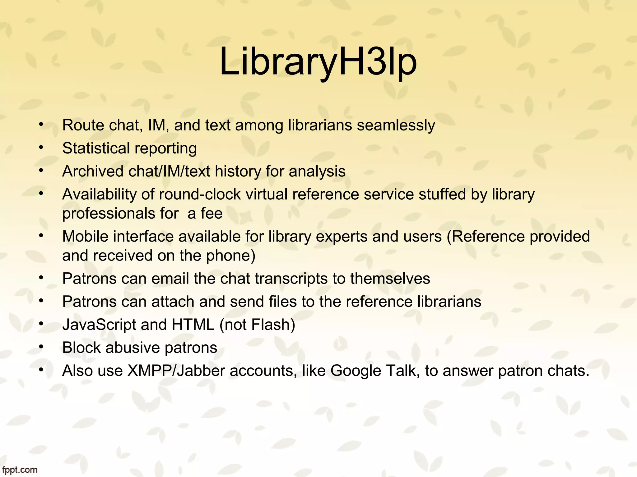 LibraryH3lp
• Route chat, IM, and text among librarians seamlessly
• Statistical reporting
• Archived chat/IM/text history for analysis
• Availability of round-clock virtual reference service stuffed by library
professionals for a fee
• Mobile interface available for library experts and users (Reference provided
and received on the phone)
• Patrons can email the chat transcripts to themselves
• Patrons can attach and send files to the reference librarians
• JavaScript and HTML (not Flash)
• Block abusive patrons
• Also use XMPP/Jabber accounts, like Google Talk, to answer patron chats.
 