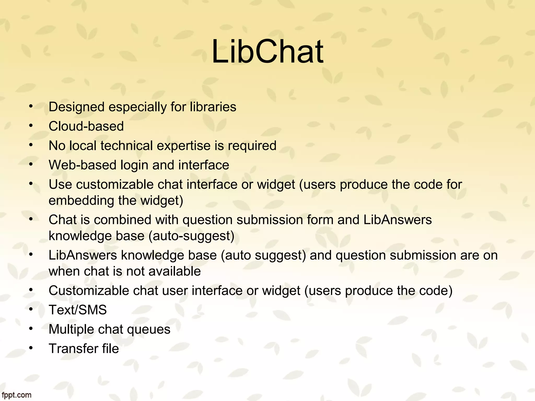 LibChat
• Designed especially for libraries
• Cloud-based
• No local technical expertise is required
• Web-based login and interface
• Use customizable chat interface or widget (users produce the code for
embedding the widget)
• Chat is combined with question submission form and LibAnswers
knowledge base (auto-suggest)
• LibAnswers knowledge base (auto suggest) and question submission are on
when chat is not available
• Customizable chat user interface or widget (users produce the code)
• Text/SMS
• Multiple chat queues
• Transfer file
 