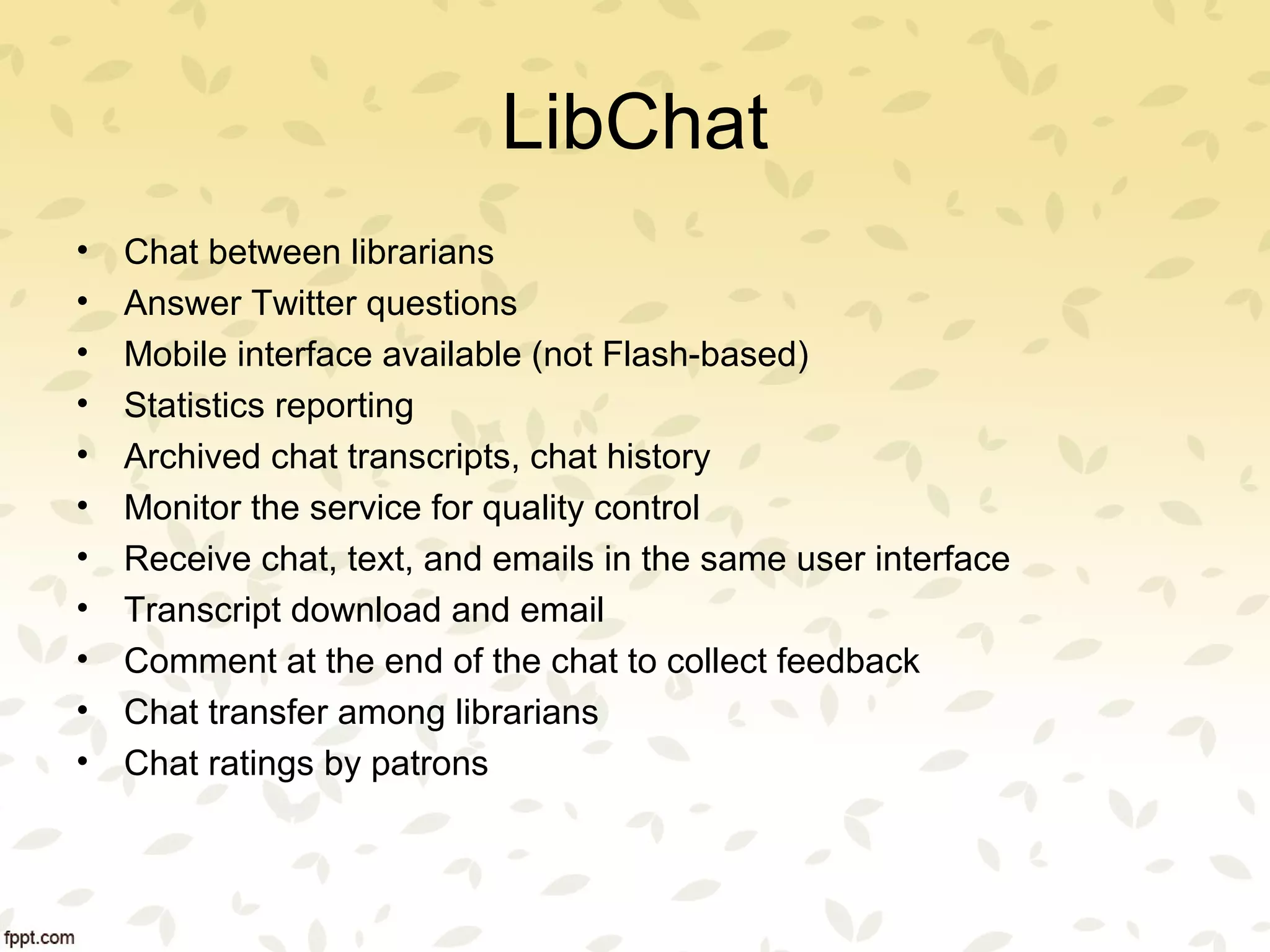 LibChat
• Chat between librarians
• Answer Twitter questions
• Mobile interface available (not Flash-based)
• Statistics reporting
• Archived chat transcripts, chat history
• Monitor the service for quality control
• Receive chat, text, and emails in the same user interface
• Transcript download and email
• Comment at the end of the chat to collect feedback
• Chat transfer among librarians
• Chat ratings by patrons
 