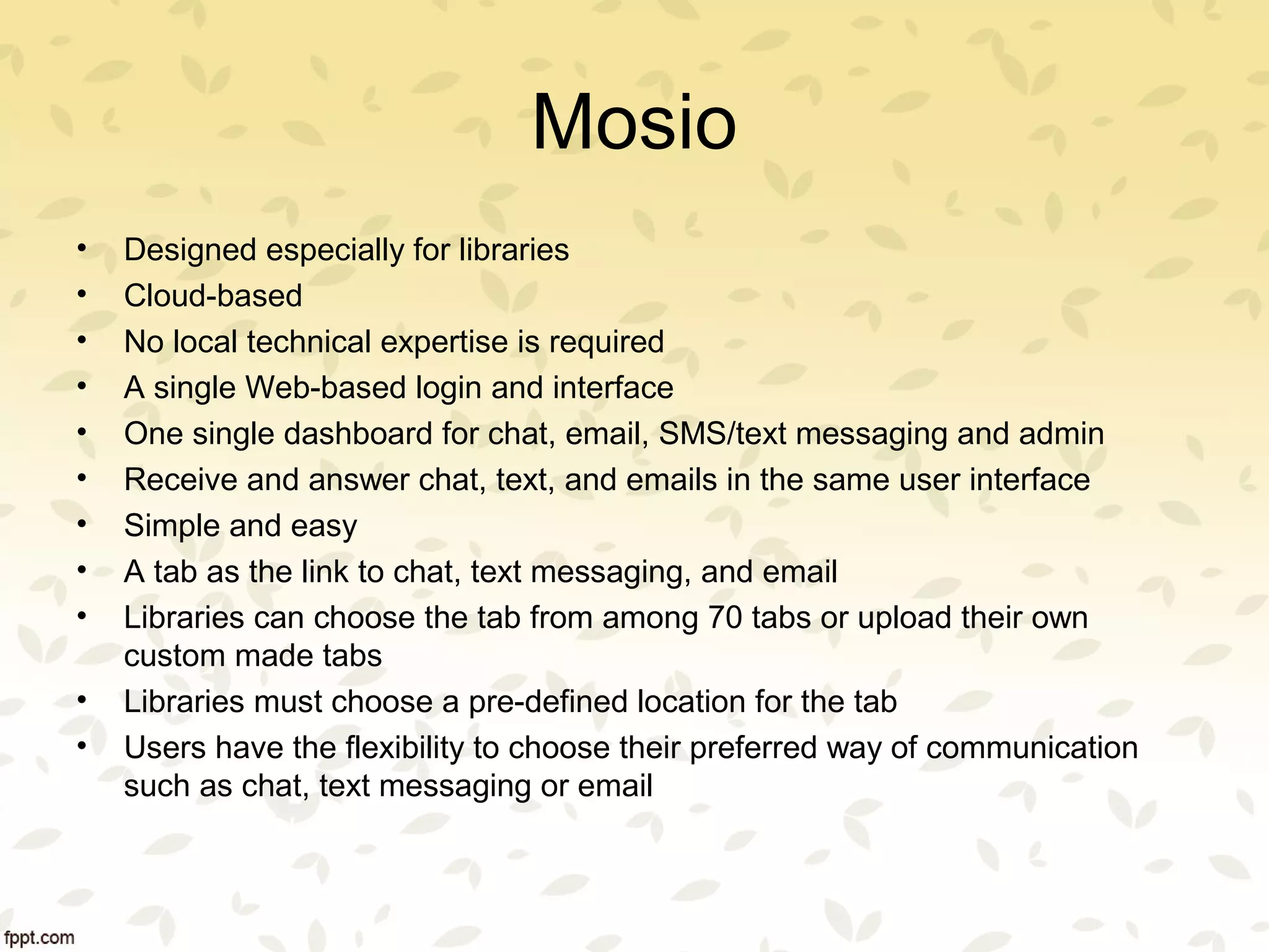 Mosio
• Designed especially for libraries
• Cloud-based
• No local technical expertise is required
• A single Web-based login and interface
• One single dashboard for chat, email, SMS/text messaging and admin
• Receive and answer chat, text, and emails in the same user interface
• Simple and easy
• A tab as the link to chat, text messaging, and email
• Libraries can choose the tab from among 70 tabs or upload their own
custom made tabs
• Libraries must choose a pre-defined location for the tab
• Users have the flexibility to choose their preferred way of communication
such as chat, text messaging or email
 