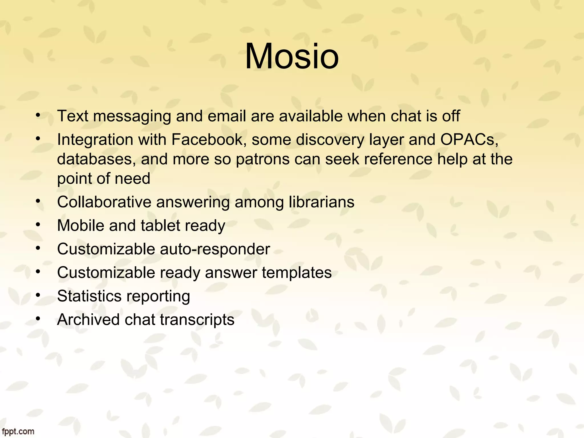 Mosio
• Text messaging and email are available when chat is off
• Integration with Facebook, some discovery layer and OPACs,
databases, and more so patrons can seek reference help at the
point of need
• Collaborative answering among librarians
• Mobile and tablet ready
• Customizable auto-responder
• Customizable ready answer templates
• Statistics reporting
• Archived chat transcripts
 
