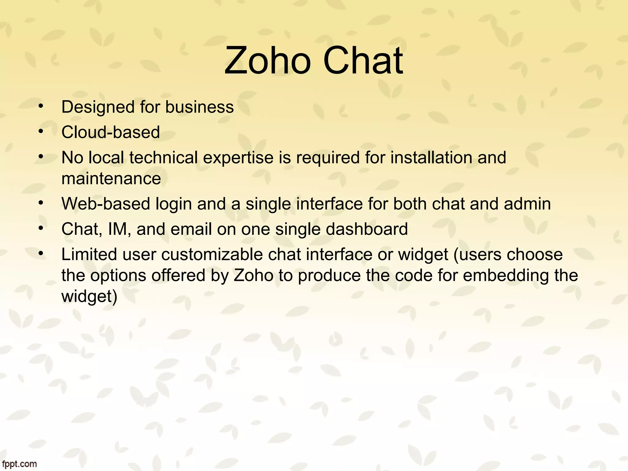 Zoho Chat
• Designed for business
• Cloud-based
• No local technical expertise is required for installation and
maintenance
• Web-based login and a single interface for both chat and admin
• Chat, IM, and email on one single dashboard
• Limited user customizable chat interface or widget (users choose
the options offered by Zoho to produce the code for embedding the
widget)
 