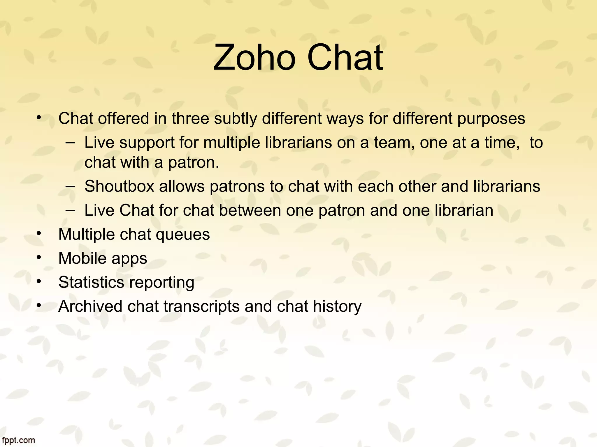 Zoho Chat
• Chat offered in three subtly different ways for different purposes
– Live support for multiple librarians on a team, one at a time, to
chat with a patron.
– Shoutbox allows patrons to chat with each other and librarians
– Live Chat for chat between one patron and one librarian
• Multiple chat queues
• Mobile apps
• Statistics reporting
• Archived chat transcripts and chat history
 