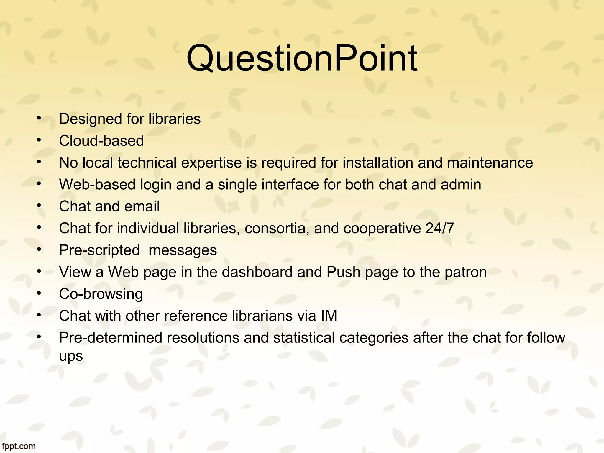 QuestionPoint
• Designed for libraries
• Cloud-based
• No local technical expertise is required for installation and maintenance
• Web-based login and a single interface for both chat and admin
• Chat and email
• Chat for individual libraries, consortia, and cooperative 24/7
• Pre-scripted messages
• View a Web page in the dashboard and Push page to the patron
• Co-browsing
• Chat with other reference librarians via IM
• Pre-determined resolutions and statistical categories after the chat for follow
ups
 
