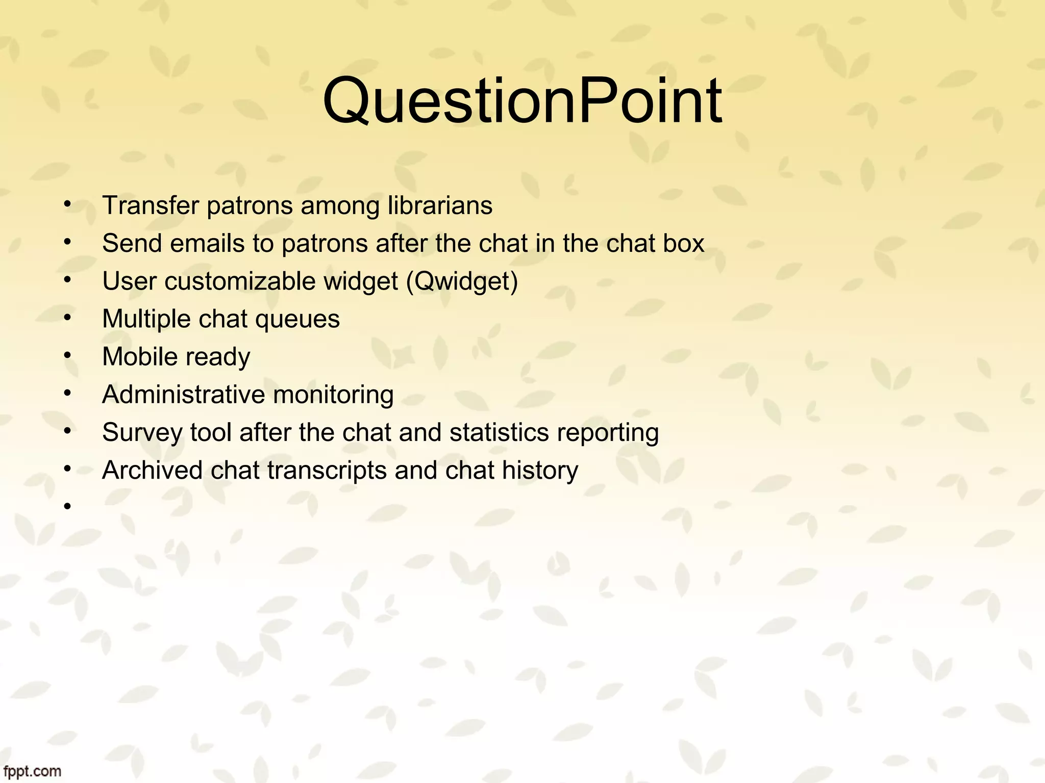 QuestionPoint
• Transfer patrons among librarians
• Send emails to patrons after the chat in the chat box
• User customizable widget (Qwidget)
• Multiple chat queues
• Mobile ready
• Administrative monitoring
• Survey tool after the chat and statistics reporting
• Archived chat transcripts and chat history
•
 