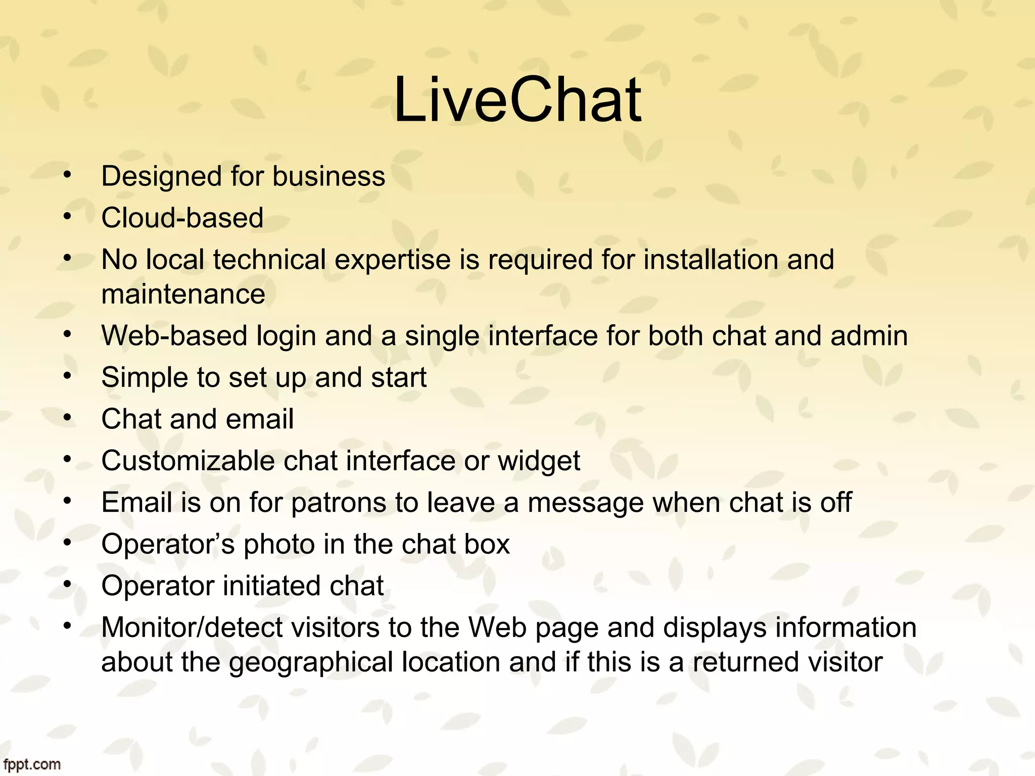 LiveChat
• Designed for business
• Cloud-based
• No local technical expertise is required for installation and
maintenance
• Web-based login and a single interface for both chat and admin
• Simple to set up and start
• Chat and email
• Customizable chat interface or widget
• Email is on for patrons to leave a message when chat is off
• Operator’s photo in the chat box
• Operator initiated chat
• Monitor/detect visitors to the Web page and displays information
about the geographical location and if this is a returned visitor
 