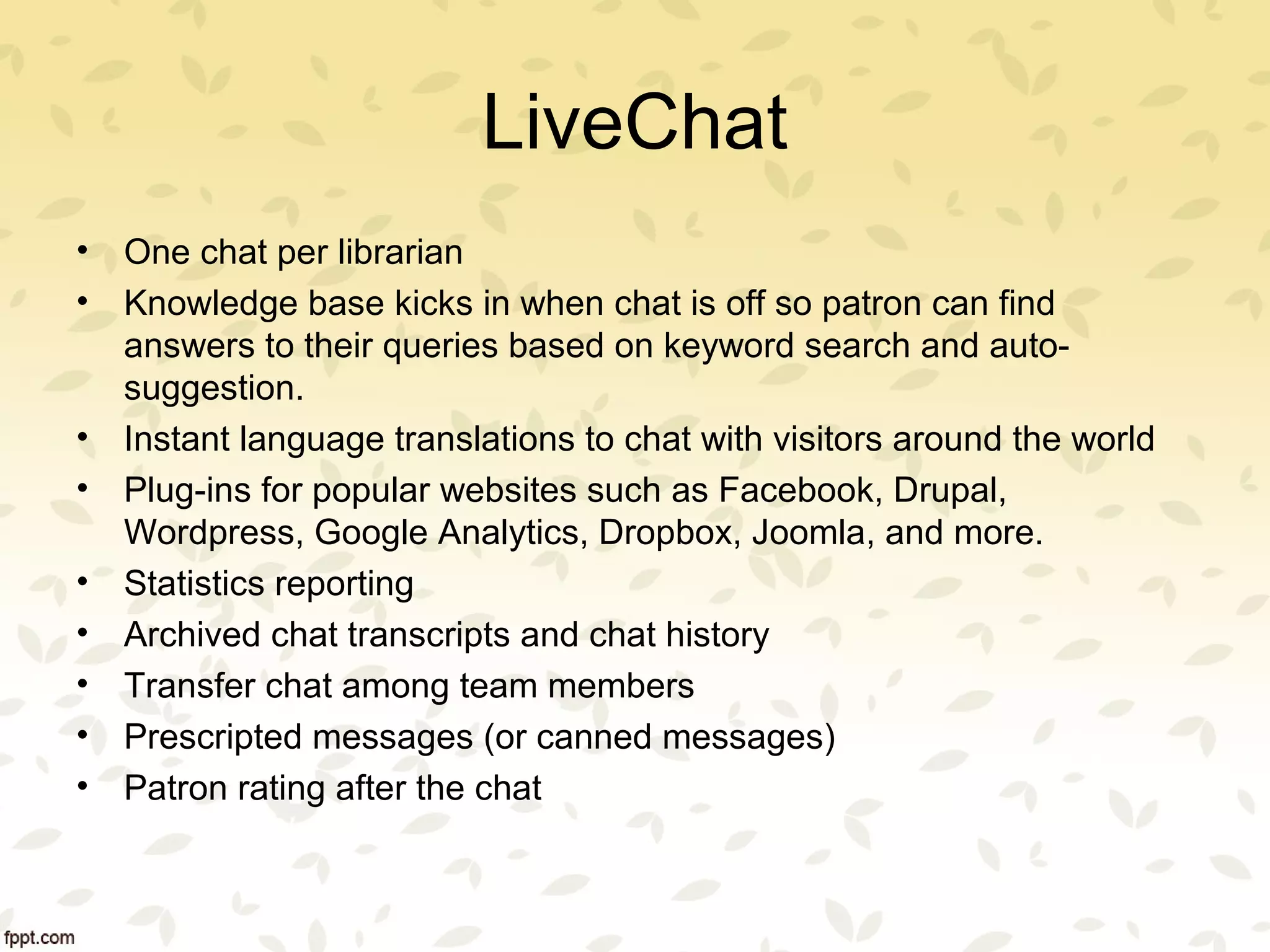 LiveChat
• One chat per librarian
• Knowledge base kicks in when chat is off so patron can find
answers to their queries based on keyword search and auto-
suggestion.
• Instant language translations to chat with visitors around the world
• Plug-ins for popular websites such as Facebook, Drupal,
Wordpress, Google Analytics, Dropbox, Joomla, and more.
• Statistics reporting
• Archived chat transcripts and chat history
• Transfer chat among team members
• Prescripted messages (or canned messages)
• Patron rating after the chat
 